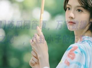 吃瓜网首页，万家数据汇聚的“传说之地”，八卦小子的天堂现场！