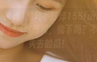 黑料不打烊155fun苹果版终于来了，我就想问，能下吗？不敢想象失去的瓜！