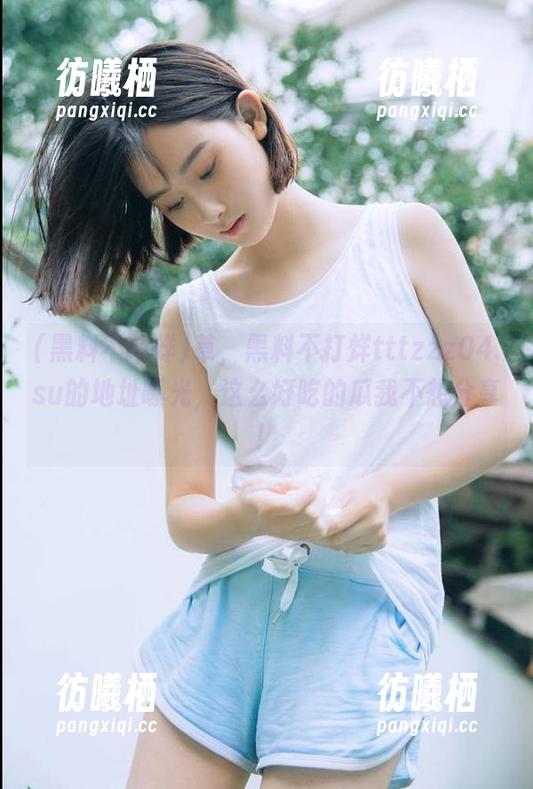 黑料不打烊 草,黑料不打烊tttzzz04.su的地址曝光,这么好吃的瓜我不想分享!