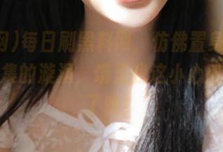 每日刷黑料网，仿佛置身于热门事件云集的漩涡，饶是我这小心脏也受不了哦！