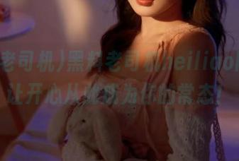 黑料老司机heiliao网址，让开心从此成为你的常态！